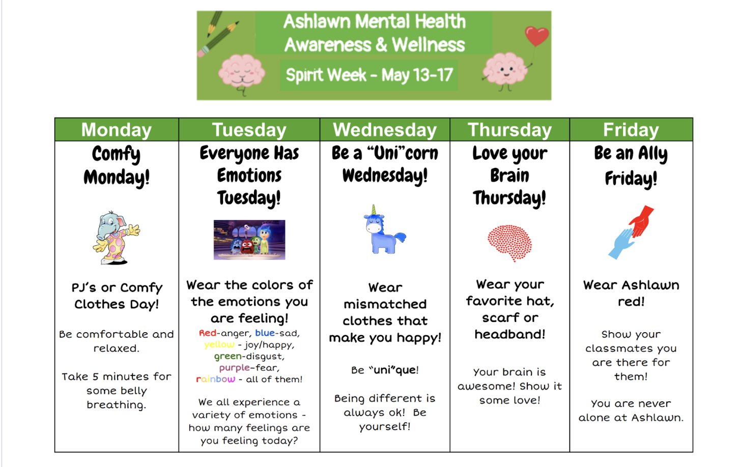 Ashlawn Mental Health & Awareness Spirit Week May 13th - May 17th Monday - Comfy Monday (PJs or Comfy clothes day) Tuesday - Everyone has emotions! (Wear the colors of the emotions you are feeling) Wednesday - Be a "Uni" corn Wednesday (Wear mismatched clothes that make you happy) Thursday - Love your brain Thursday (Wear your favorite hat, scarf, or headband) Friday - Be an ally Friday (Wear your Ashlawn red)