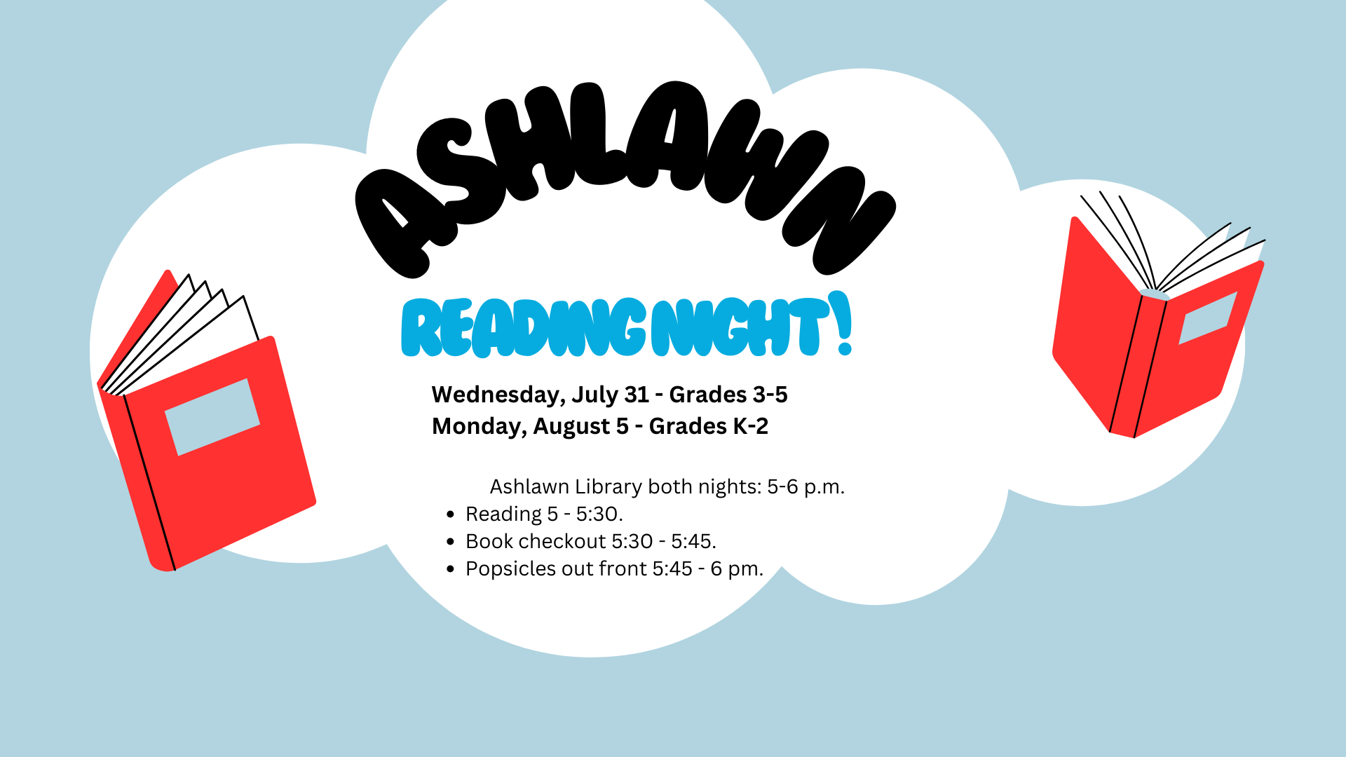 Wednesday, July 31 - Grades 3-5 Monday, August 5 - Grades K-2 Ashlawn library both nights: 5-6 p.m. Reading 5 - 5:30. Book checkout 5:30 - 5:45. Popsicles out front 5:45 - 6 pm.