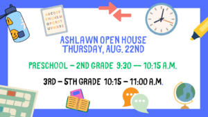 Ashlawn Open House - Aug. 22nd Preschool - 2nd Grade is from 9:30 – 10:15 a.m. and 3rd - 5th grade is from 10:15 to 11:00 a.m.